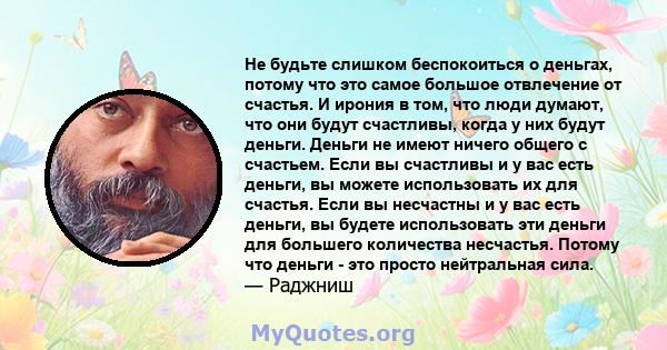 Не будьте слишком беспокоиться о деньгах, потому что это самое большое отвлечение от счастья. И ирония в том, что люди думают, что они будут счастливы, когда у них будут деньги. Деньги не имеют ничего общего с счастьем. 