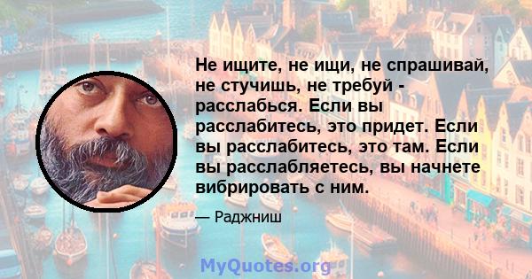 Не ищите, не ищи, не спрашивай, не стучишь, не требуй - расслабься. Если вы расслабитесь, это придет. Если вы расслабитесь, это там. Если вы расслабляетесь, вы начнете вибрировать с ним.