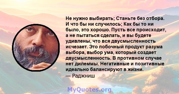 Не нужно выбирать; Станьте без отбора. И что бы ни случилось; Как бы то ни было, это хорошо. Пусть все происходит, а не пытаться сделать, и вы будете удивлены, что вся двусмысленность исчезает. Это побочный продукт