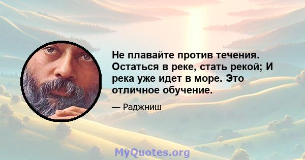 Не плавайте против течения. Остаться в реке, стать рекой; И река уже идет в море. Это отличное обучение.