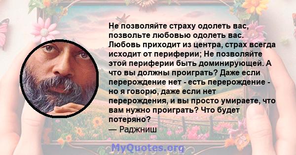 Не позволяйте страху одолеть вас, позвольте любовью одолеть вас. Любовь приходит из центра, страх всегда исходит от периферии; Не позволяйте этой периферии быть доминирующей. А что вы должны проиграть? Даже если