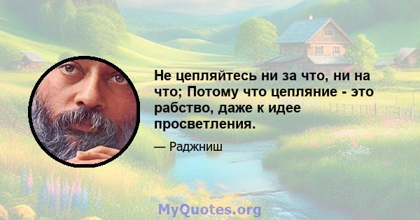 Не цепляйтесь ни за что, ни на что; Потому что цепляние - это рабство, даже к идее просветления.