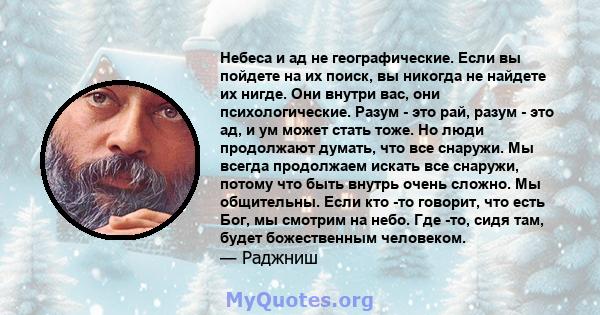 Небеса и ад не географические. Если вы пойдете на их поиск, вы никогда не найдете их нигде. Они внутри вас, они психологические. Разум - это рай, разум - это ад, и ум может стать тоже. Но люди продолжают думать, что все 