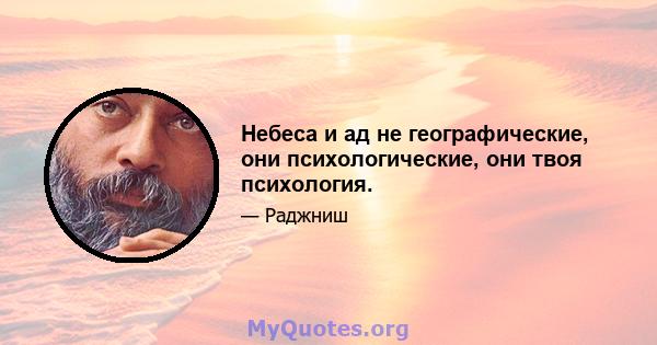 Небеса и ад не географические, они психологические, они твоя психология.