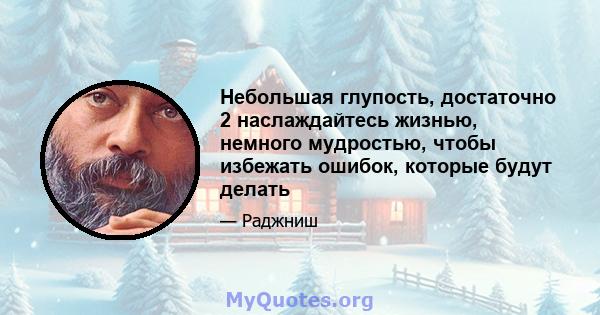 Небольшая глупость, достаточно 2 наслаждайтесь жизнью, немного мудростью, чтобы избежать ошибок, которые будут делать