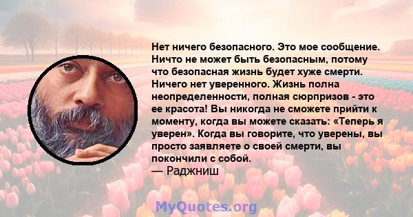 Нет ничего безопасного. Это мое сообщение. Ничто не может быть безопасным, потому что безопасная жизнь будет хуже смерти. Ничего нет уверенного. Жизнь полна неопределенности, полная сюрпризов - это ее красота! Вы