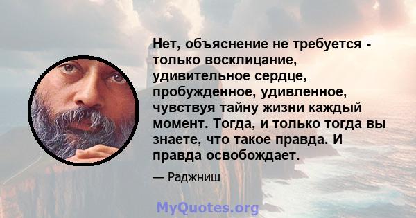 Нет, объяснение не требуется - только восклицание, удивительное сердце, пробужденное, удивленное, чувствуя тайну жизни каждый момент. Тогда, и только тогда вы знаете, что такое правда. И правда освобождает.