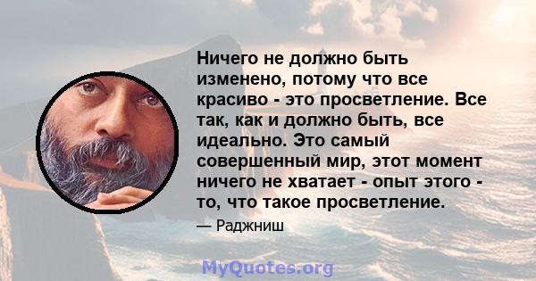 Ничего не должно быть изменено, потому что все красиво - это просветление. Все так, как и должно быть, все идеально. Это самый совершенный мир, этот момент ничего не хватает - опыт этого - то, что такое просветление.