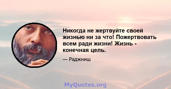 Никогда не жертвуйте своей жизнью ни за что! Пожертвовать всем ради жизни! Жизнь - конечная цель.