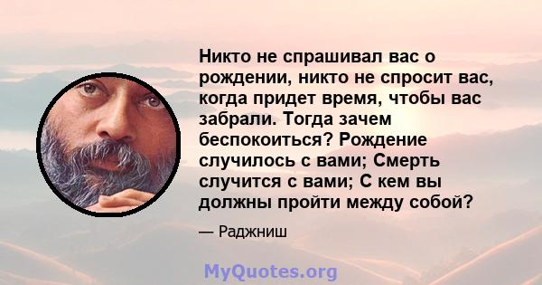 Никто не спрашивал вас о рождении, никто не спросит вас, когда придет время, чтобы вас забрали. Тогда зачем беспокоиться? Рождение случилось с вами; Смерть случится с вами; С кем вы должны пройти между собой?