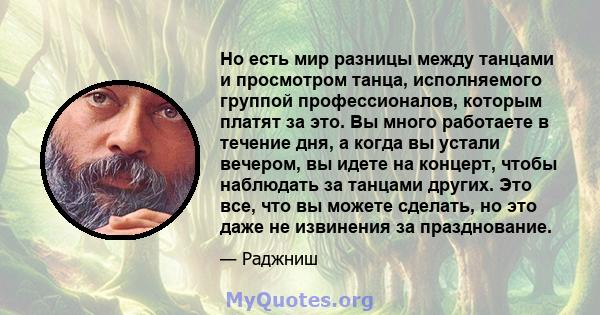 Но есть мир разницы между танцами и просмотром танца, исполняемого группой профессионалов, которым платят за это. Вы много работаете в течение дня, а когда вы устали вечером, вы идете на концерт, чтобы наблюдать за