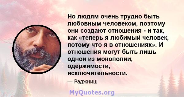 Но людям очень трудно быть любовным человеком, поэтому они создают отношения - и так, как «теперь я любимый человек, потому что я в отношениях». И отношения могут быть лишь одной из монополии, одержимости,