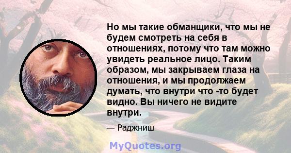 Но мы такие обманщики, что мы не будем смотреть на себя в отношениях, потому что там можно увидеть реальное лицо. Таким образом, мы закрываем глаза на отношения, и мы продолжаем думать, что внутри что -то будет видно.