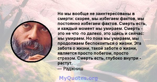 Но мы вообще не заинтересованы в смерти: скорее, мы избегаем фактов, мы постоянно избегаем фактов. Смерть есть, и каждый момент мы умираем. Смерть - это не что -то далеко, это здесь и сейчас: мы умираем. Но пока мы