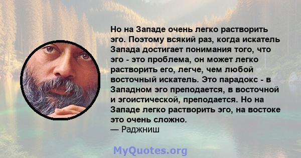 Но на Западе очень легко растворить эго. Поэтому всякий раз, когда искатель Запада достигает понимания того, что эго - это проблема, он может легко растворить его, легче, чем любой восточный искатель. Это парадокс - в