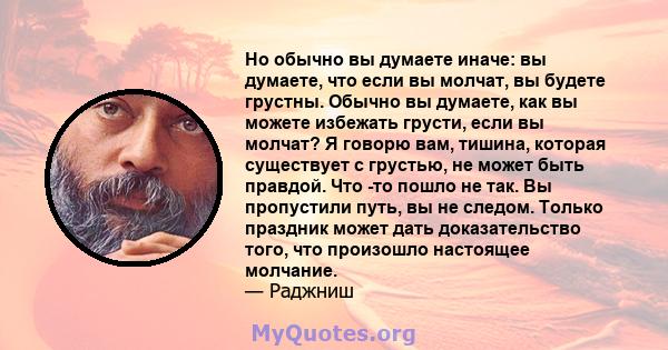 Но обычно вы думаете иначе: вы думаете, что если вы молчат, вы будете грустны. Обычно вы думаете, как вы можете избежать грусти, если вы молчат? Я говорю вам, тишина, которая существует с грустью, не может быть правдой. 