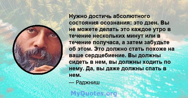 Нужно достичь абсолютного состояния осознания: это дзен. Вы не можете делать это каждое утро в течение нескольких минут или в течение получаса, а затем забудьте об этом. Это должно стать похоже на ваше сердцебиение. Вы