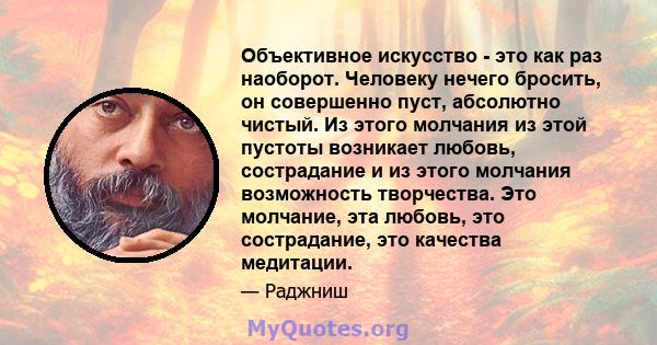 Объективное искусство - это как раз наоборот. Человеку нечего бросить, он совершенно пуст, абсолютно чистый. Из этого молчания из этой пустоты возникает любовь, сострадание и из этого молчания возможность творчества.