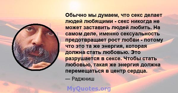 Обычно мы думаем, что секс делает людей любящими - секс никогда не может заставить людей любить. На самом деле, именно сексуальность предотвращает рост любви - потому что это та же энергия, которая должна стать любовью. 