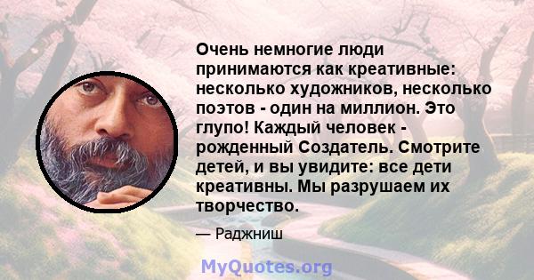 Очень немногие люди принимаются как креативные: несколько художников, несколько поэтов - один на миллион. Это глупо! Каждый человек - рожденный Создатель. Смотрите детей, и вы увидите: все дети креативны. Мы разрушаем