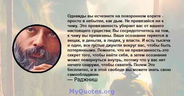 Однажды вы исчезнете на похоронном корите - просто в небытии, как дым. Не привязайся ни к чему. Это привязанность убирает вас от вашего настоящего существа; Вы сосредоточитесь на том, к чему вы привязаны. Ваше осознание 