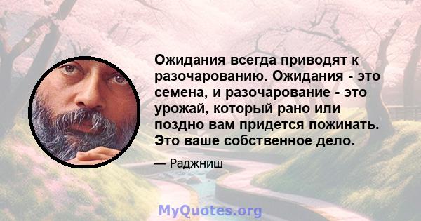 Ожидания всегда приводят к разочарованию. Ожидания - это семена, и разочарование - это урожай, который рано или поздно вам придется пожинать. Это ваше собственное дело.