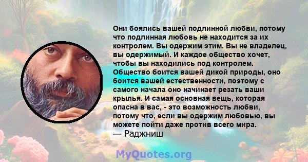 Они боялись вашей подлинной любви, потому что подлинная любовь не находится за их контролем. Вы одержим этим. Вы не владелец, вы одержимый. И каждое общество хочет, чтобы вы находились под контролем. Общество боится