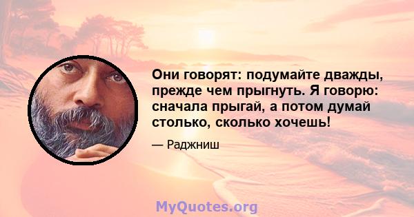 Они говорят: подумайте дважды, прежде чем прыгнуть. Я говорю: сначала прыгай, а потом думай столько, сколько хочешь!