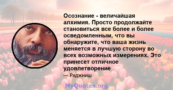 Осознание - величайшая алхимия. Просто продолжайте становиться все более и более осведомленным, что вы обнаружите, что ваша жизнь меняется в лучшую сторону во всех возможных измерениях. Это принесет отличное