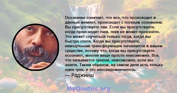 Осознание означает, что все, что происходит в данный момент, происходит с полным сознанием; Вы присутствуете там. Если вы присутствуете, когда происходит гнев, гнев не может произойти. Это может случиться только тогда,