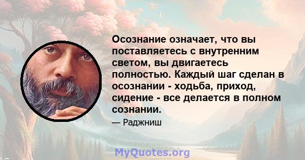 Осознание означает, что вы поставляетесь с внутренним светом, вы двигаетесь полностью. Каждый шаг сделан в осознании - ходьба, приход, сидение - все делается в полном сознании.