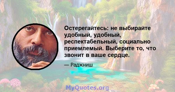 Остерегайтесь: не выбирайте удобный, удобный, респектабельный, социально приемлемый. Выберите то, что звонит в ваше сердце.