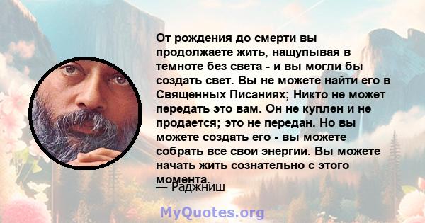 От рождения до смерти вы продолжаете жить, нащупывая в темноте без света - и вы могли бы создать свет. Вы не можете найти его в Священных Писаниях; Никто не может передать это вам. Он не куплен и не продается; это не