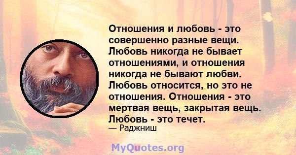 Отношения и любовь - это совершенно разные вещи. Любовь никогда не бывает отношениями, и отношения никогда не бывают любви. Любовь относится, но это не отношения. Отношения - это мертвая вещь, закрытая вещь. Любовь -