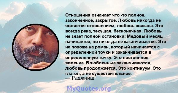 Отношения означает что -то полное, законченное, закрытое. Любовь никогда не является отношением; любовь связана. Это всегда река, текущая, бесконечная. Любовь не знает полной остановки; Медовый месяц начинается, но