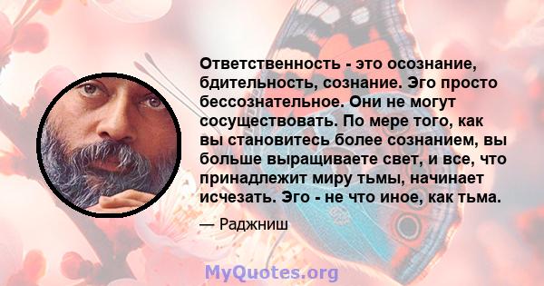 Ответственность - это осознание, бдительность, сознание. Эго просто бессознательное. Они не могут сосуществовать. По мере того, как вы становитесь более сознанием, вы больше выращиваете свет, и все, что принадлежит миру 