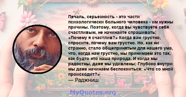 Печаль, серьезность - это части психологически больного человека - им нужны причины. Поэтому, когда вы чувствуете себя счастливым, не начинайте спрашивать: «Почему я счастлив?» Когда вам грустно, спросите, почему вам