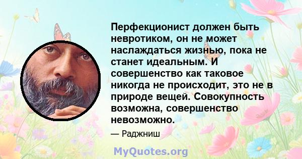 Перфекционист должен быть невротиком, он не может наслаждаться жизнью, пока не станет идеальным. И совершенство как таковое никогда не происходит, это не в природе вещей. Совокупность возможна, совершенство невозможно.