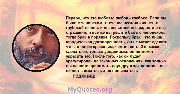 Первое, что это любовь: любовь глубоко. Если вы были с человеком в течение нескольких лет, в глубокой любви, и вы испытали все радости и все страдания, и все же вы решите быть с человеком, тогда брак в порядке.