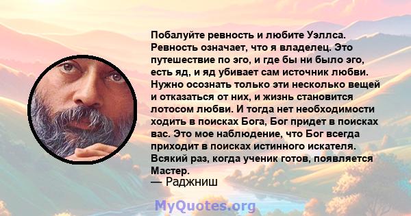 Побалуйте ревность и любите Уэллса. Ревность означает, что я владелец. Это путешествие по эго, и где бы ни было эго, есть яд, и яд убивает сам источник любви. Нужно осознать только эти несколько вещей и отказаться от