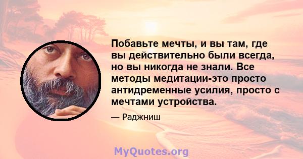 Побавьте мечты, и вы там, где вы действительно были всегда, но вы никогда не знали. Все методы медитации-это просто антидременные усилия, просто с мечтами устройства.