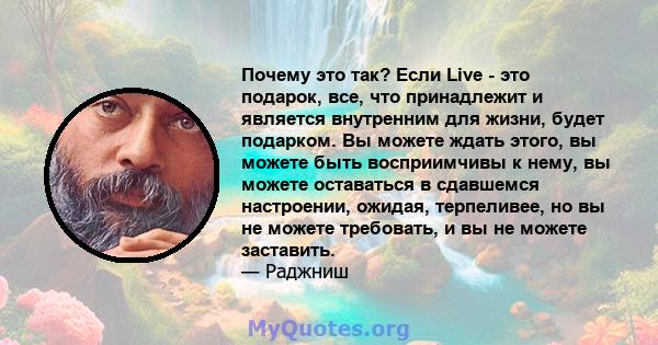 Почему это так? Если Live - это подарок, все, что принадлежит и является внутренним для жизни, будет подарком. Вы можете ждать этого, вы можете быть восприимчивы к нему, вы можете оставаться в сдавшемся настроении,