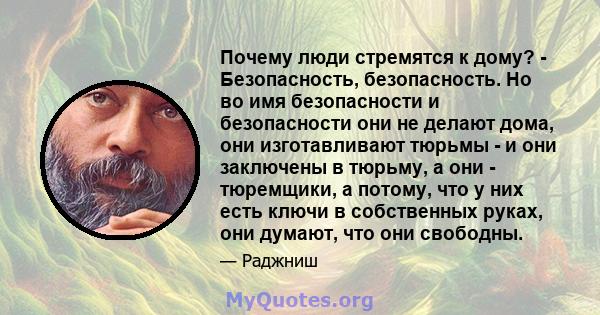 Почему люди стремятся к дому? - Безопасность, безопасность. Но во имя безопасности и безопасности они не делают дома, они изготавливают тюрьмы - и они заключены в тюрьму, а они - тюремщики, а потому, что у них есть