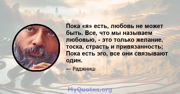 Пока «я» есть, любовь не может быть. Все, что мы называем любовью, - это только желание, тоска, страсть и привязанность; Пока есть эго, все они связывают один.