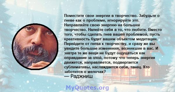 Поместите свои энергии в творчество. Забудьте о гневе как о проблеме, игнорируйте это. Направляйте свою энергию на большее творчество. Налейте себя в то, что любите. Вместо того, чтобы сделать гнев вашей проблемой,