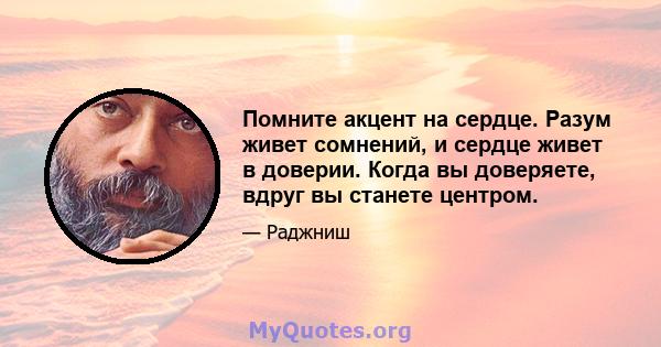 Помните акцент на сердце. Разум живет сомнений, и сердце живет в доверии. Когда вы доверяете, вдруг вы станете центром.