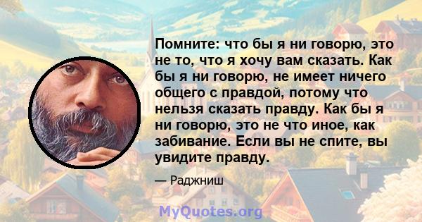 Помните: что бы я ни говорю, это не то, что я хочу вам сказать. Как бы я ни говорю, не имеет ничего общего с правдой, потому что нельзя сказать правду. Как бы я ни говорю, это не что иное, как забивание. Если вы не