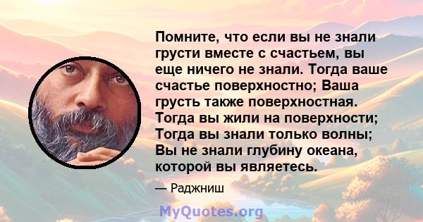 Помните, что если вы не знали грусти вместе с счастьем, вы еще ничего не знали. Тогда ваше счастье поверхностно; Ваша грусть также поверхностная. Тогда вы жили на поверхности; Тогда вы знали только волны; Вы не знали