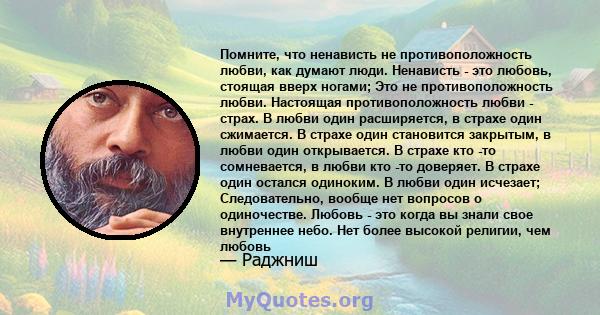 Помните, что ненависть не противоположность любви, как думают люди. Ненависть - это любовь, стоящая вверх ногами; Это не противоположность любви. Настоящая противоположность любви - страх. В любви один расширяется, в