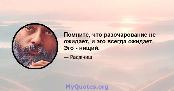 Помните, что разочарование не ожидает, и эго всегда ожидает. Эго - нищий.